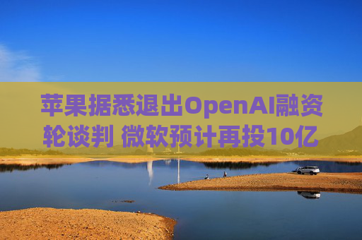 苹果据悉退出OpenAI融资轮谈判 微软预计再投10亿美元