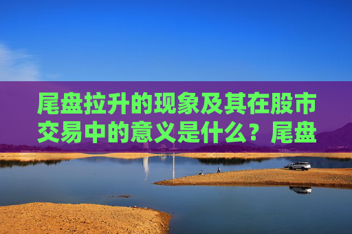 尾盘拉升的现象及其在股市交易中的意义是什么？尾盘拉升如何影响次日市场预期？