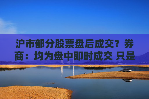 沪市部分股票盘后成交？券商：均为盘中即时成交 只是反馈到投资者账户延迟