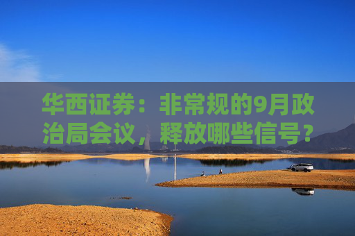 华西证券：非常规的9月政治局会议，释放哪些信号？
