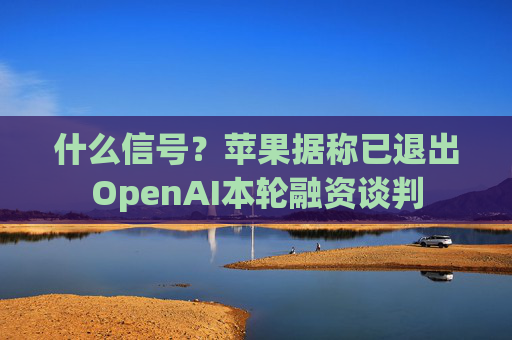 什么信号？苹果据称已退出OpenAI本轮融资谈判