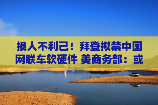 损人不利己！拜登拟禁中国网联车软硬件 美商务部：或令美汽车销量下滑