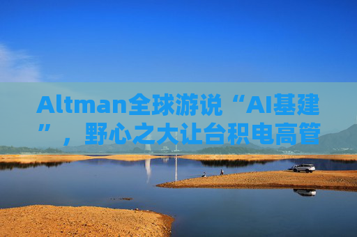 Altman全球游说“AI基建”，野心之大让台积电高管直呼“荒谬”、日本官员“哑然失笑”