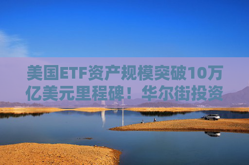 美国ETF资产规模突破10万亿美元里程碑！华尔街投资格局重塑