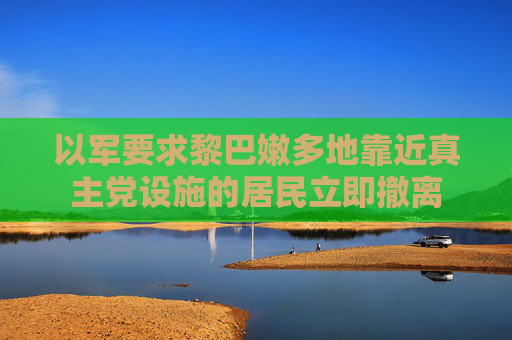 以军要求黎巴嫩多地靠近真主党设施的居民立即撤离