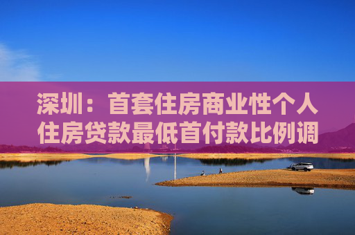 深圳：首套住房商业性个人住房贷款最低首付款比例调整为15%