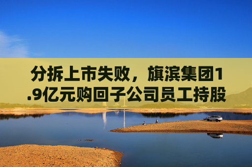 分拆上市失败，旗滨集团1.9亿元购回子公司员工持股