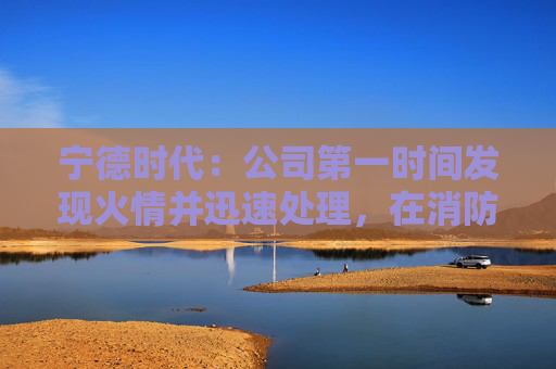 宁德时代：公司第一时间发现火情并迅速处理，在消防和政府相关部门的全力支持下，及在公司相关同事共同努力下，明火已扑灭，无人员伤亡