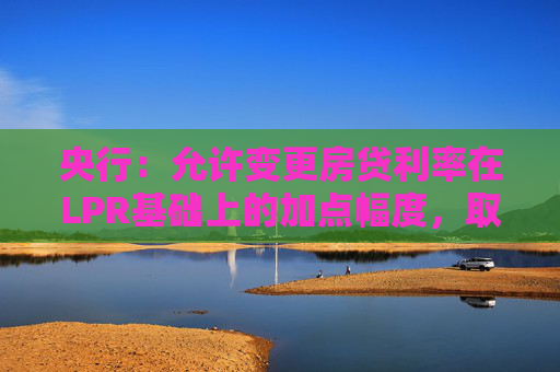 央行：允许变更房贷利率在LPR基础上的加点幅度，取消房贷利率重定价周期最短为一年的限制