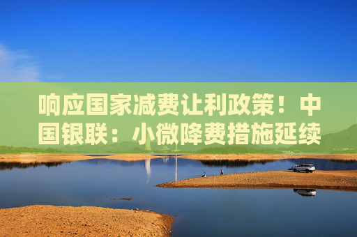 响应国家减费让利政策！中国银联：小微降费措施延续三年