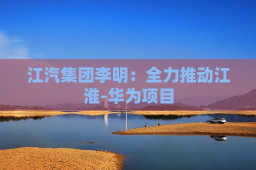 江汽集团李明：全力推动江淮-华为项目