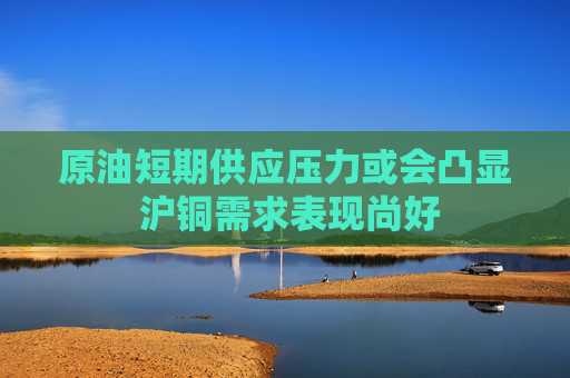 原油短期供应压力或会凸显 沪铜需求表现尚好