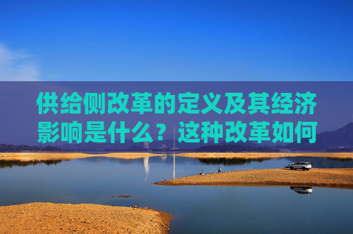 供给侧改革的定义及其经济影响是什么？这种改革如何影响企业的生产和市场供给？