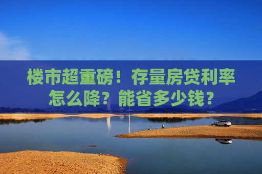 楼市超重磅！存量房贷利率怎么降？能省多少钱？