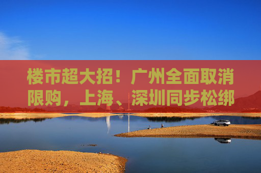 楼市超大招！广州全面取消限购，上海、深圳同步松绑，“房地产牛市”行情开启？