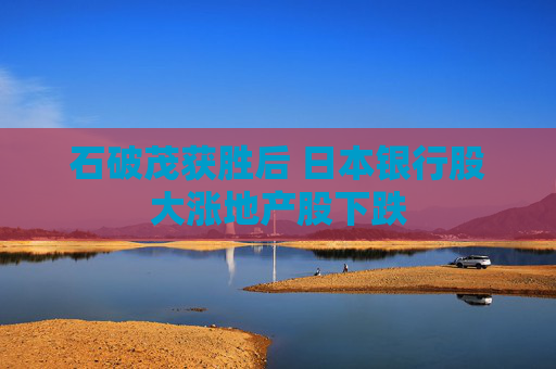 石破茂获胜后 日本银行股大涨地产股下跌