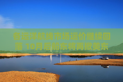 各远洋航线市场运价继续回落 10月后船东将再掀美东涨价潮