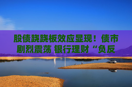股债跷跷板效应显现！债市剧烈震荡 银行理财“负反馈”是否将至？