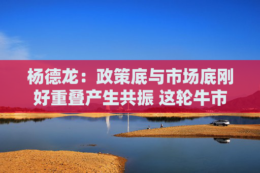 杨德龙：政策底与市场底刚好重叠产生共振 这轮牛市行情可能大超预期
