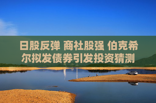 日股反弹 商社股强 伯克希尔拟发债券引发投资猜测
