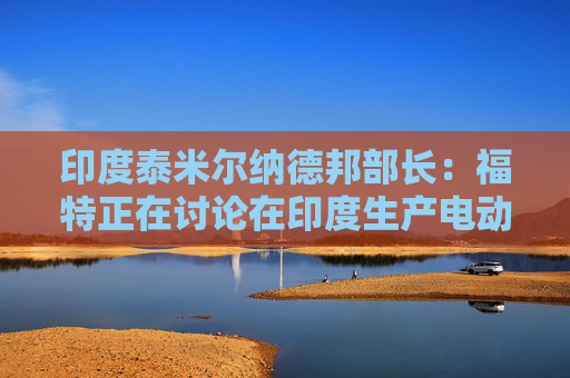 印度泰米尔纳德邦部长：福特正在讨论在印度生产电动汽车的计划