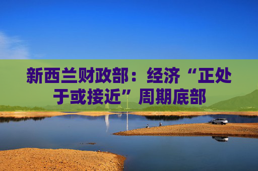 新西兰财政部：经济“正处于或接近”周期底部