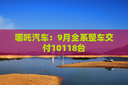 哪吒汽车：9月全系整车交付10118台