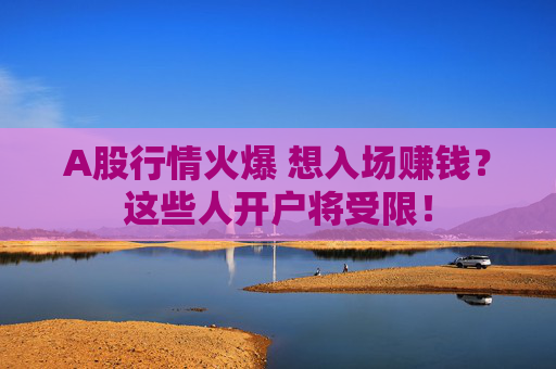 A股行情火爆 想入场赚钱？这些人开户将受限！