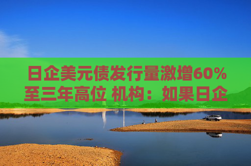 日企美元债发行量激增60%至三年高位 机构：如果日企不投资海外将无法仅靠日本生存下去