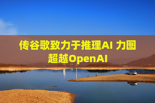 传谷歌致力于推理AI 力图超越OpenAI