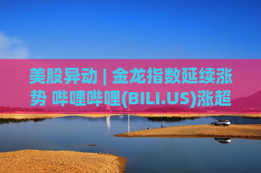 美股异动 | 金龙指数延续涨势 哔哩哔哩(BILI.US)涨超11%