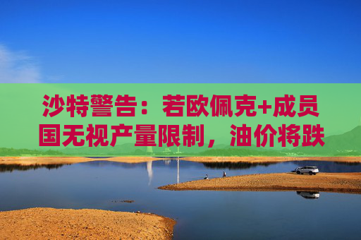 沙特警告：若欧佩克+成员国无视产量限制，油价将跌至50美元！