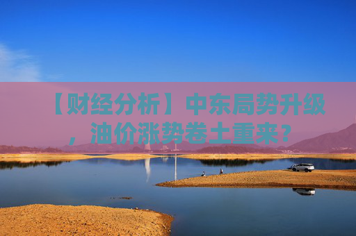 【财经分析】中东局势升级，油价涨势卷土重来？