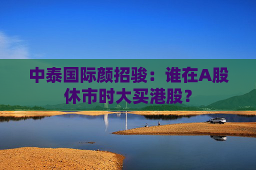 中泰国际颜招骏：谁在A股休市时大买港股？