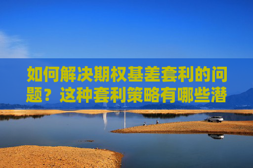如何解决期权基差套利的问题？这种套利策略有哪些潜在风险？