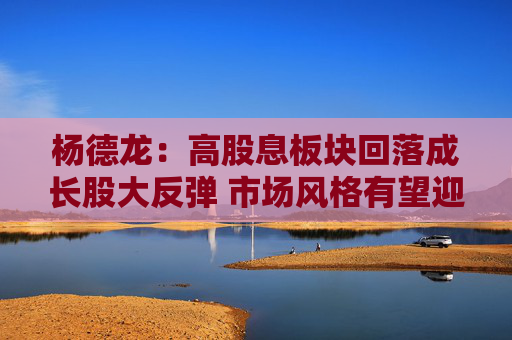 杨德龙：高股息板块回落成长股大反弹 市场风格有望迎来转变契机