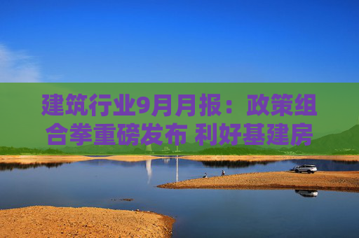 建筑行业9月月报：政策组合拳重磅发布 利好基建房建产业链
