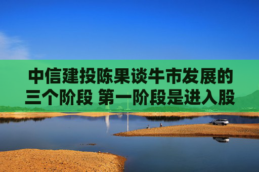中信建投陈果谈牛市发展的三个阶段 第一阶段是进入股市弯腰捡钱的好时期