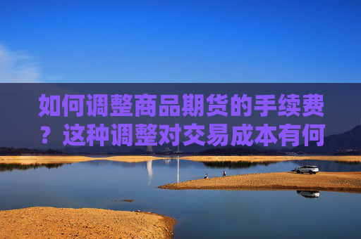 如何调整商品期货的手续费？这种调整对交易成本有何影响？