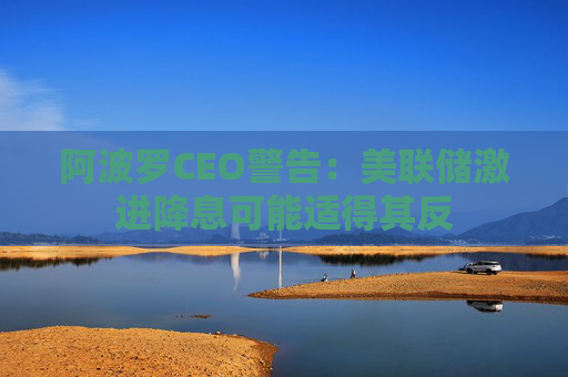 阿波罗CEO警告：美联储激进降息可能适得其反