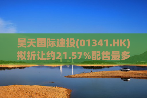 昊天国际建投(01341.HK)拟折让约21.57%配售最多15.24亿股 净筹6亿港元