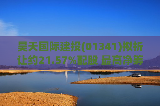昊天国际建投(01341)拟折让约21.57%配股 最高净筹约6亿港元