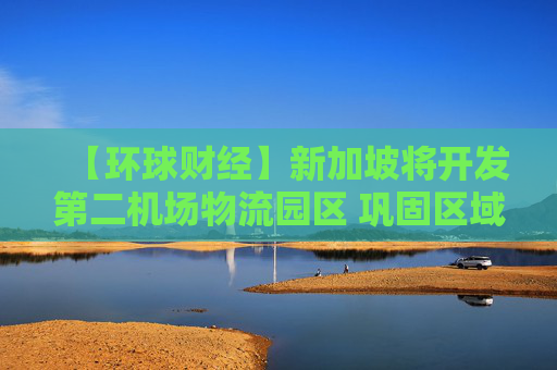 【环球财经】新加坡将开发第二机场物流园区 巩固区域物流枢纽地位
