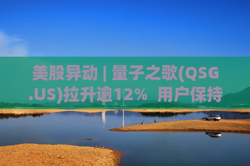 美股异动 | 量子之歌(QSG.US)拉升逾12%  用户保持高质量增长