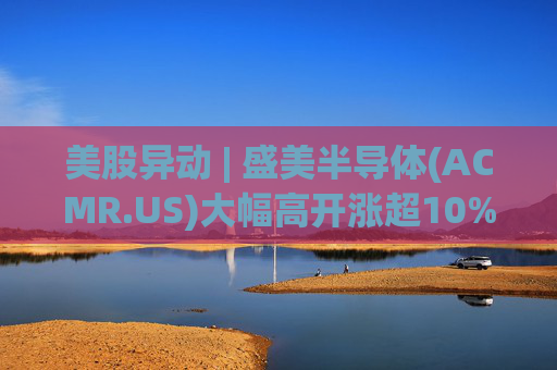 美股异动 | 盛美半导体(ACMR.US)大幅高开涨超10% 今日港股半导体板块涨幅一度突破50%