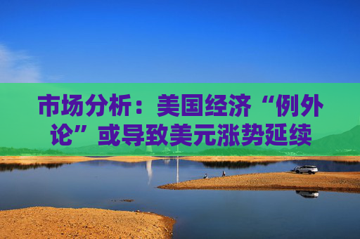 市场分析：美国经济“例外论”或导致美元涨势延续