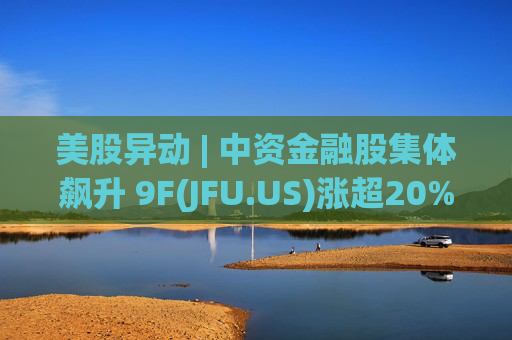 美股异动 | 中资金融股集体飙升 9F(JFU.US)涨超20%