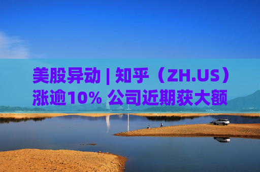 美股异动 | 知乎（ZH.US）涨逾10% 公司近期获大额资金买入