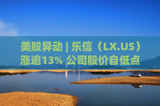 美股异动 | 乐信（LX.US）涨逾13% 公司股价自低点已涨逾150%