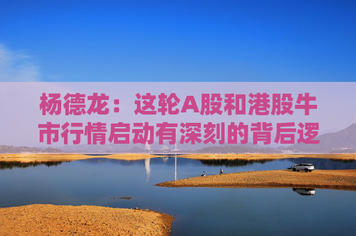 杨德龙：这轮A股和港股牛市行情启动有深刻的背后逻辑